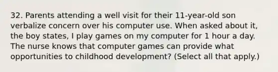 32. Parents attending a well visit for their 11-year-old son verbalize concern over his computer use. When asked about it, the boy states, I play games on my computer for 1 hour a day. The nurse knows that computer games can provide what opportunities to childhood development? (Select all that apply.)