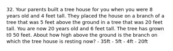 32. Your parents built a tree house for you when you were 8 years old and 4 feet tall. They placed the house on a branch of a tree that was 5 feet above the ground in a tree that was 20 feet tall. You are now 20 years old and 6 feet tall. The tree has grown t0 50 feet. About how high above the ground is the branch on which the tree house is resting now? - 35ft - 5ft - 4ft - 20ft