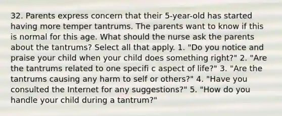 32. Parents express concern that their 5-year-old has started having more temper tantrums. The parents want to know if this is normal for this age. What should the nurse ask the parents about the tantrums? Select all that apply. 1. "Do you notice and praise your child when your child does something right?" 2. "Are the tantrums related to one specifi c aspect of life?" 3. "Are the tantrums causing any harm to self or others?" 4. "Have you consulted the Internet for any suggestions?" 5. "How do you handle your child during a tantrum?"