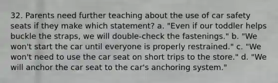 32. Parents need further teaching about the use of car safety seats if they make which statement? a. "Even if our toddler helps buckle the straps, we will double-check the fastenings." b. "We won't start the car until everyone is properly restrained." c. "We won't need to use the car seat on short trips to the store." d. "We will anchor the car seat to the car's anchoring system."