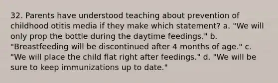 32. Parents have understood teaching about prevention of childhood otitis media if they make which statement? a. "We will only prop the bottle during the daytime feedings." b. "Breastfeeding will be discontinued after 4 months of age." c. "We will place the child flat right after feedings." d. "We will be sure to keep immunizations up to date."