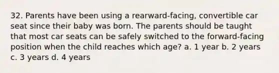 32. Parents have been using a rearward-facing, convertible car seat since their baby was born. The parents should be taught that most car seats can be safely switched to the forward-facing position when the child reaches which age? a. 1 year b. 2 years c. 3 years d. 4 years