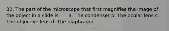 32. The part of the microscope that first magnifies the image of the object in a slide is ___ a. The condenser b. The ocular lens c. The objective lens d. The diaphragm