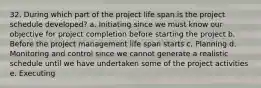 32. During which part of the project life span is the project schedule developed? a. Initiating since we must know our objective for project completion before starting the project b. Before the project management life span starts c. Planning d. Monitoring and control since we cannot generate a realistic schedule until we have undertaken some of the project activities e. Executing