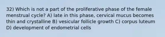 32) Which is not a part of the proliferative phase of the female menstrual cycle? A) late in this phase, cervical mucus becomes thin and crystalline B) vesicular follicle growth C) corpus luteum D) development of endometrial cells