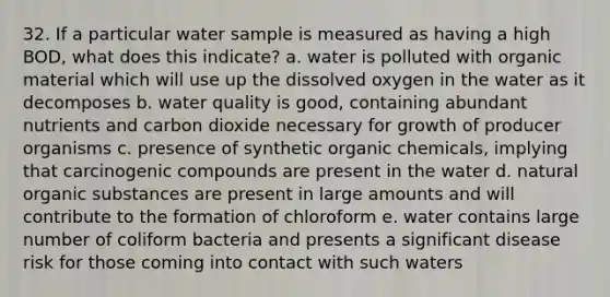 32. If a particular water sample is measured as having a high BOD, what does this indicate? a. water is polluted with organic material which will use up the dissolved oxygen in the water as it decomposes b. water quality is good, containing abundant nutrients and carbon dioxide necessary for growth of producer organisms c. presence of synthetic organic chemicals, implying that carcinogenic compounds are present in the water d. natural organic substances are present in large amounts and will contribute to the formation of chloroform e. water contains large number of coliform bacteria and presents a significant disease risk for those coming into contact with such waters