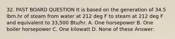 32. PAST BOARD QUESTION It is based on the generation of 34.5 lbm.hr of steam from water at 212 deg F to steam at 212 deg F and equivalent to 33,500 Btu/hr. A. One horsepower B. One boiler horsepower C. One kilowatt D. None of these Answer: