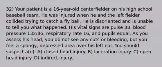 32) Your patient is a 16-year-old centerfielder on his high school baseball team. He was injured when he and the left fielder collided trying to catch a fly ball. He is disoriented and is unable to tell you what happened. His vital signs are pulse 88, blood pressure 132/86, respiratory rate 16, and pupils equal. As you assess his head, you do not see any cuts or bleeding, but you feel a spongy, depressed area over his left ear. You should suspect a(n): A) closed head injury. B) laceration injury. C) open head injury. D) indirect injury.