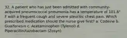 32. A patient who has just been admitted with community-acquired pneumococcal pneumonia has a temperature of 101.6° F with a frequent cough and severe pleuritic chest pain. Which prescribed medication should the nurse give first? a. Codeine b. Guaifenesin c. Acetaminophen (Tylenol) d. Piperacillin/tazobactam (Zosyn)