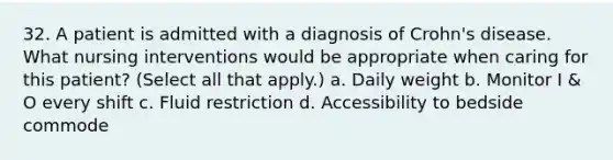 32. A patient is admitted with a diagnosis of Crohn's disease. What nursing interventions would be appropriate when caring for this patient? (Select all that apply.) a. Daily weight b. Monitor I & O every shift c. Fluid restriction d. Accessibility to bedside commode