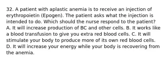 32. A patient with aplastic anemia is to receive an injection of erythropoietin (Epogen). The patient asks what the injection is intended to do. Which should the nurse respond to the patient? A. It will increase production of BC and other cells. B. It works like a blood transfusion to give you extra red blood cells. C. It will stimulate your body to produce more of its own red blood cells. D. It will increase your energy while your body is recovering from the anemia.