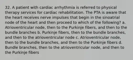 32. A patient with cardiac arrhythmia is referred to physical therapy services for cardiac rehabilitation. The PTA is aware that the heart receives nerve impulses that begin in the sinoatrial node of the heart and then proceed to which of the following? a. Atrioventricular node, then to the Purkinje fibers, and then to the bundle branches b. Purkinje fibers, then to the bundle branches, and then to the atrioventricular node c. Atrioventricular node, then to the bundle branches, and then to the Purkinje fibers d. Bundle branches, then to the atrioventricular node, and then to the Purkinje fibers