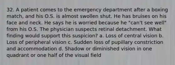 32. A patient comes to the emergency department after a boxing match, and his O.S. is almost swollen shut. He has bruises on his face and neck. He says he is worried because he "can't see well" from his O.S. The physician suspects retinal detachment. What finding would support this suspicion? a. Loss of central vision b. Loss of peripheral vision c. Sudden loss of pupillary constriction and accommodation d. Shadow or diminished vision in one quadrant or one half of the visual field