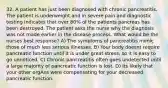 32. A patient has just been diagnosed with chronic pancreatitis. The patient is underweight and in severe pain and diagnostic testing indicates that over 80% of the patients pancreas has been destroyed. The patient asks the nurse why the diagnosis was not made earlier in the disease process. What would be the nurses best response? A) The symptoms of pancreatitis mimic those of much less serious illnesses. B) Your body doesnt require pancreatic function until it is under great stress, so it is easy to go unnoticed. C) Chronic pancreatitis often goes undetected until a large majority of pancreatic function is lost. D) Its likely that your other orgAns were compensating for your decreased pancreatic function.