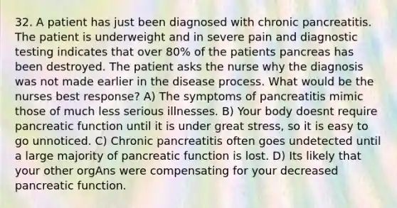 32. A patient has just been diagnosed with chronic pancreatitis. The patient is underweight and in severe pain and diagnostic testing indicates that over 80% of the patients pancreas has been destroyed. The patient asks the nurse why the diagnosis was not made earlier in the disease process. What would be the nurses best response? A) The symptoms of pancreatitis mimic those of much less serious illnesses. B) Your body doesnt require pancreatic function until it is under great stress, so it is easy to go unnoticed. C) Chronic pancreatitis often goes undetected until a large majority of pancreatic function is lost. D) Its likely that your other orgAns were compensating for your decreased pancreatic function.