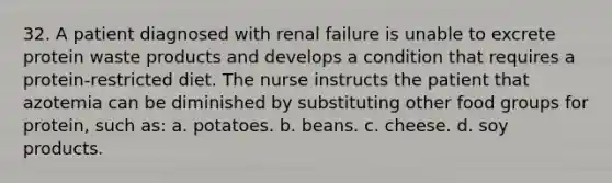 32. A patient diagnosed with renal failure is unable to excrete protein waste products and develops a condition that requires a protein-restricted diet. The nurse instructs the patient that azotemia can be diminished by substituting other food groups for protein, such as: a. potatoes. b. beans. c. cheese. d. soy products.