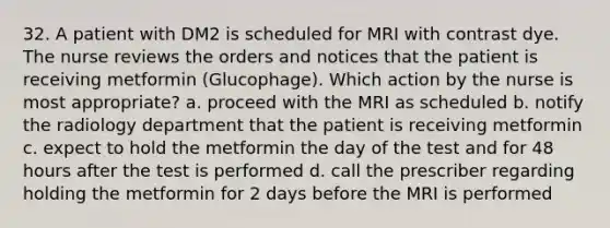 32. A patient with DM2 is scheduled for MRI with contrast dye. The nurse reviews the orders and notices that the patient is receiving metformin (Glucophage). Which action by the nurse is most appropriate? a. proceed with the MRI as scheduled b. notify the radiology department that the patient is receiving metformin c. expect to hold the metformin the day of the test and for 48 hours after the test is performed d. call the prescriber regarding holding the metformin for 2 days before the MRI is performed