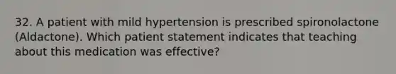 32. A patient with mild hypertension is prescribed spironolactone (Aldactone). Which patient statement indicates that teaching about this medication was effective?