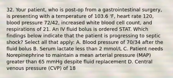 32. Your patient, who is post-op from a gastrointestinal surgery, is presenting with a temperature of 103.6 'F, heart rate 120, blood pressure 72/42, increased white blood cell count, and respirations of 21. An IV fluid bolus is ordered STAT. Which findings below indicate that the patient is progressing to septic shock? Select all that apply: A. Blood pressure of 70/34 after the fluid bolus B. Serum lactate less than 2 mmol/L C. Patient needs Norepinephrine to maintain a mean arterial pressure (MAP) greater than 65 mmHg despite fluid replacement D. Central venous pressure (CVP) of 18