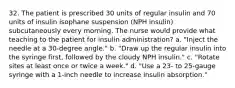 32. The patient is prescribed 30 units of regular insulin and 70 units of insulin isophane suspension (NPH insulin) subcutaneously every morning. The nurse would provide what teaching to the patient for insulin administration? a. "Inject the needle at a 30-degree angle." b. "Draw up the regular insulin into the syringe first, followed by the cloudy NPH insulin." c. "Rotate sites at least once or twice a week." d. "Use a 23- to 25-gauge syringe with a 1-inch needle to increase insulin absorption."