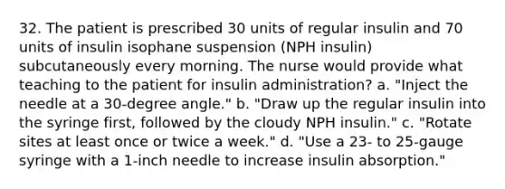 32. The patient is prescribed 30 units of regular insulin and 70 units of insulin isophane suspension (NPH insulin) subcutaneously every morning. The nurse would provide what teaching to the patient for insulin administration? a. "Inject the needle at a 30-degree angle." b. "Draw up the regular insulin into the syringe first, followed by the cloudy NPH insulin." c. "Rotate sites at least once or twice a week." d. "Use a 23- to 25-gauge syringe with a 1-inch needle to increase insulin absorption."