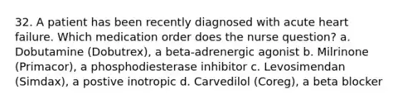 32. A patient has been recently diagnosed with acute heart failure. Which medication order does the nurse question? a. Dobutamine (Dobutrex), a beta-adrenergic agonist b. Milrinone (Primacor), a phosphodiesterase inhibitor c. Levosimendan (Simdax), a postive inotropic d. Carvedilol (Coreg), a beta blocker