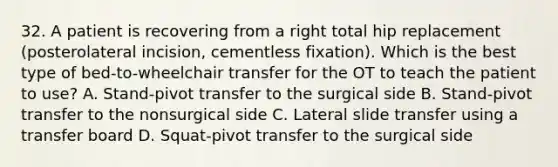 32. A patient is recovering from a right total hip replacement (posterolateral incision, cementless fixation). Which is the best type of bed-to-wheelchair transfer for the OT to teach the patient to use? A. Stand-pivot transfer to the surgical side B. Stand-pivot transfer to the nonsurgical side C. Lateral slide transfer using a transfer board D. Squat-pivot transfer to the surgical side