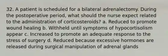 32. A patient is scheduled for a bilateral adrenalectomy. During the postoperative period, what should the nurse expect related to the administration of corticosteroids? a. Reduced to promote wound healing b. Withheld until symptoms of hypocortisolism appear c. Increased to promote an adequate response to the stress of surgery d. Reduced because excessive hormones are released during surgical manipulation of adrenal glands