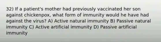 32) If a patient's mother had previously vaccinated her son against chickenpox, what form of immunity would he have had against the virus? A) Active natural immunity B) Passive natural immunity C) Active artificial immunity D) Passive artificial immunity