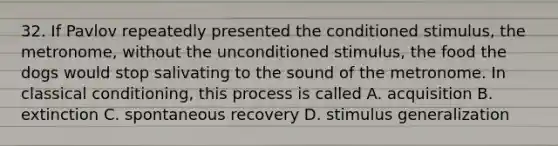 32. If Pavlov repeatedly presented the conditioned stimulus, the metronome, without the unconditioned stimulus, the food the dogs would stop salivating to the sound of the metronome. In classical conditioning, this process is called A. acquisition B. extinction C. spontaneous recovery D. stimulus generalization