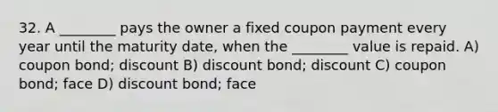 32. A ________ pays the owner a fixed coupon payment every year until the maturity date, when the ________ value is repaid. A) coupon bond; discount B) discount bond; discount C) coupon bond; face D) discount bond; face