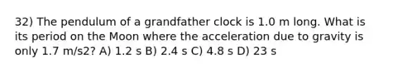 32) The pendulum of a grandfather clock is 1.0 m long. What is its period on the Moon where the acceleration due to gravity is only 1.7 m/s2? A) 1.2 s B) 2.4 s C) 4.8 s D) 23 s