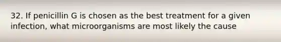 32. If penicillin G is chosen as the best treatment for a given infection, what microorganisms are most likely the cause