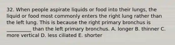 32. When people aspirate liquids or food into their lungs, the liquid or food most commonly enters the right lung rather than the left lung. This is because the right primary bronchus is __________ than the left primary bronchus. A. longer B. thinner C. more vertical D. less ciliated E. shorter