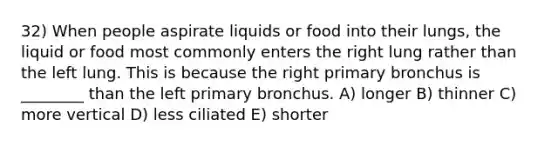 32) When people aspirate liquids or food into their lungs, the liquid or food most commonly enters the right lung rather than the left lung. This is because the right primary bronchus is ________ than the left primary bronchus. A) longer B) thinner C) more vertical D) less ciliated E) shorter