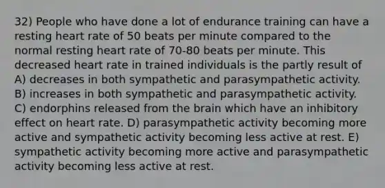 32) People who have done a lot of endurance training can have a resting heart rate of 50 beats per minute compared to the normal resting heart rate of 70-80 beats per minute. This decreased heart rate in trained individuals is the partly result of A) decreases in both sympathetic and parasympathetic activity. B) increases in both sympathetic and parasympathetic activity. C) endorphins released from the brain which have an inhibitory effect on heart rate. D) parasympathetic activity becoming more active and sympathetic activity becoming less active at rest. E) sympathetic activity becoming more active and parasympathetic activity becoming less active at rest.