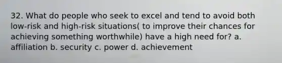 32. What do people who seek to excel and tend to avoid both low-risk and high-risk situations( to improve their chances for achieving something worthwhile) have a high need for? a. affiliation b. security c. power d. achievement