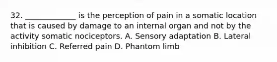 32. _____________ is the perception of pain in a somatic location that is caused by damage to an internal organ and not by the activity somatic nociceptors. A. Sensory adaptation B. Lateral inhibition C. Referred pain D. Phantom limb