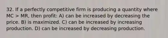 32. If a perfectly competitive firm is producing a quantity where MC > MR, then profit: A) can be increased by decreasing the price. B) is maximized. C) can be increased by increasing production. D) can be increased by decreasing production.