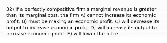 32) If a perfectly competitive firm's marginal revenue is greater than its marginal cost, the firm A) cannot increase its economic profit. B) must be making an economic profit. C) will decrease its output to increase economic profit. D) will increase its output to increase economic profit. E) will lower the price.