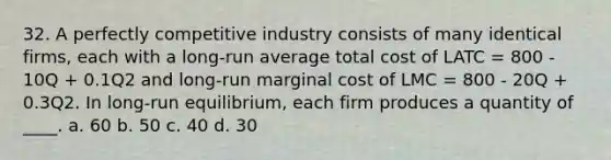 32. A perfectly competitive industry consists of many identical firms, each with a long-run average total cost of LATC = 800 - 10Q + 0.1Q2 and long-run marginal cost of LMC = 800 - 20Q + 0.3Q2. In long-run equilibrium, each firm produces a quantity of ____. a. 60 b. 50 c. 40 d. 30