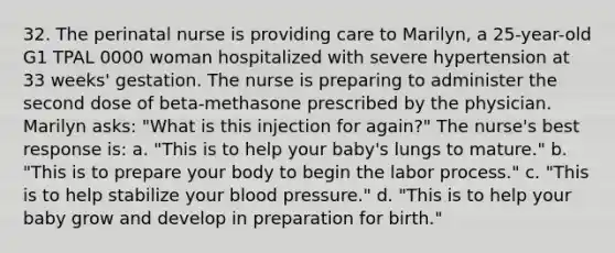 32. The perinatal nurse is providing care to Marilyn, a 25-year-old G1 TPAL 0000 woman hospitalized with severe hypertension at 33 weeks' gestation. The nurse is preparing to administer the second dose of beta-methasone prescribed by the physician. Marilyn asks: "What is this injection for again?" The nurse's best response is: a. "This is to help your baby's lungs to mature." b. "This is to prepare your body to begin the labor process." c. "This is to help stabilize your blood pressure." d. "This is to help your baby grow and develop in preparation for birth."