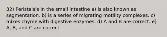 32) Peristalsis in the small intestine a) is also known as segmentation. b) is a series of migrating motility complexes. c) mixes chyme with digestive enzymes. d) A and B are correct. e) A, B, and C are correct.