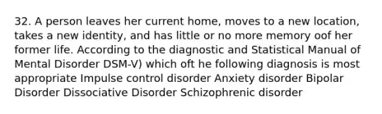 32. A person leaves her current home, moves to a new location, takes a new identity, and has little or no more memory oof her former life. According to the diagnostic and Statistical Manual of Mental Disorder DSM-V) which oft he following diagnosis is most appropriate Impulse control disorder Anxiety disorder Bipolar Disorder Dissociative Disorder Schizophrenic disorder