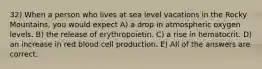 32) When a person who lives at sea level vacations in the Rocky Mountains, you would expect A) a drop in atmospheric oxygen levels. B) the release of erythropoietin. C) a rise in hematocrit. D) an increase in red blood cell production. E) All of the answers are correct.