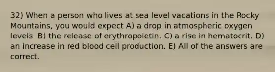 32) When a person who lives at sea level vacations in the Rocky Mountains, you would expect A) a drop in atmospheric oxygen levels. B) the release of erythropoietin. C) a rise in hematocrit. D) an increase in red blood cell production. E) All of the answers are correct.