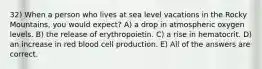 32) When a person who lives at sea level vacations in the Rocky Mountains, you would expect? A) a drop in atmospheric oxygen levels. B) the release of erythropoietin. C) a rise in hematocrit. D) an increase in red blood cell production. E) All of the answers are correct.