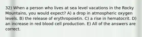 32) When a person who lives at sea level vacations in the Rocky Mountains, you would expect? A) a drop in atmospheric oxygen levels. B) the release of erythropoietin. C) a rise in hematocrit. D) an increase in red blood cell production. E) All of the answers are correct.