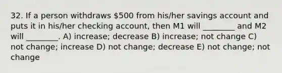 32. If a person withdraws 500 from his/her savings account and puts it in his/her checking account, then M1 will ________ and M2 will ________. A) increase; decrease B) increase; not change C) not change; increase D) not change; decrease E) not change; not change