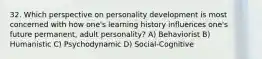 32. Which perspective on personality development is most concerned with how one's learning history influences one's future permanent, adult personality? A) Behaviorist B) Humanistic C) Psychodynamic D) Social-Cognitive